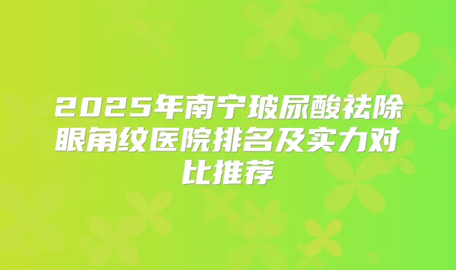 2025年南宁玻尿酸祛除眼角纹医院排名及实力对比推荐