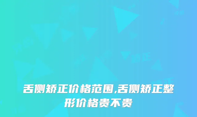 舌侧矫正价格范围,舌侧矫正整形价格贵不贵