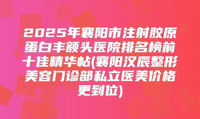 2025年襄阳市注射胶原蛋白丰额头医院排名榜前十佳精华帖(襄阳汉辰整形美容门诊部私立医美价格更到位)