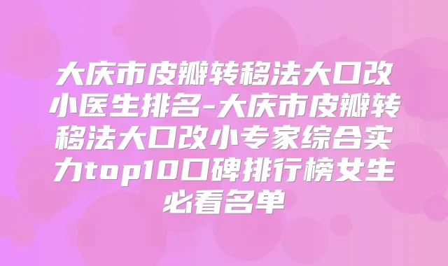 大庆市皮瓣转移法大口改小医生排名-大庆市皮瓣转移法大口改小专家综合实力top10口碑排行榜女生必看名单
