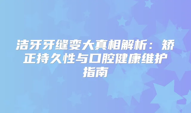 洁牙牙缝变大真相解析:矫正持久性与口腔健康维护指南