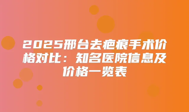 2025邢台去疤痕手术价格对比:知名医院信息及价格一览表