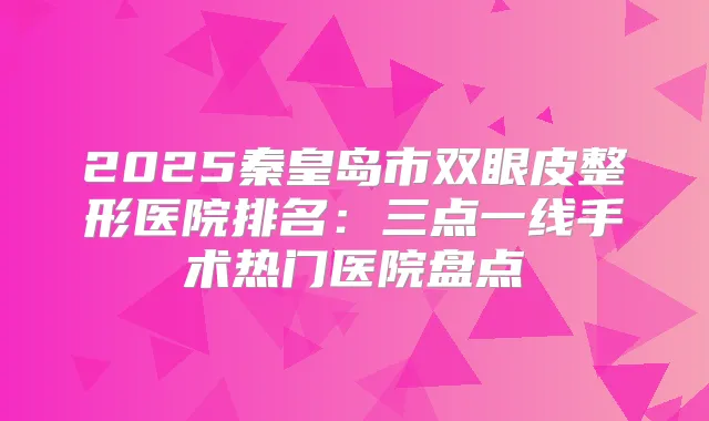 2025秦皇岛市双眼皮整形医院排名:三点一线手术热门医院盘点
