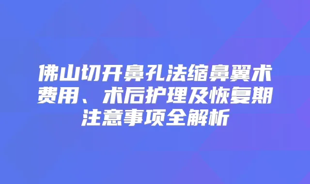 佛山切开鼻孔法缩鼻翼术费用、术后护理及恢复期注意事项全解析