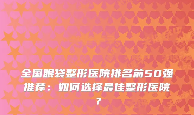全国眼袋整形医院排名前50强推荐：如何选择佳整形医院？
