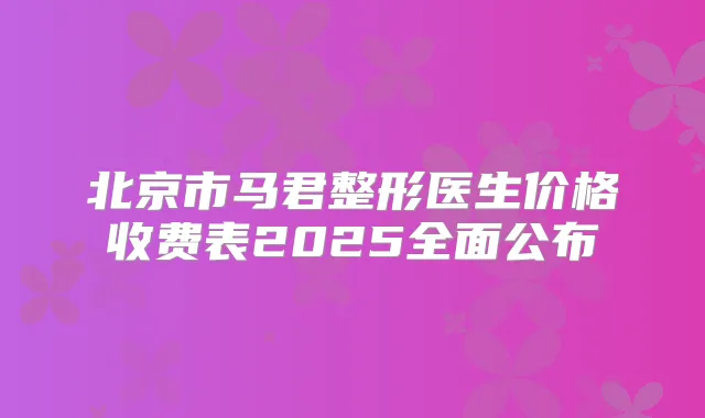 北京市马君整形医生价格收费表2025全面公布