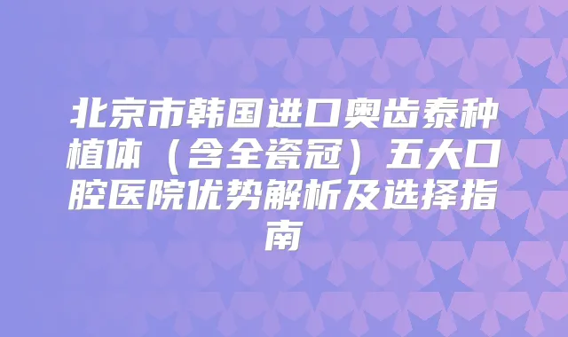 北京市韩国进口奥齿泰种植体（含全瓷冠）五大口腔医院优势解析及选择指南