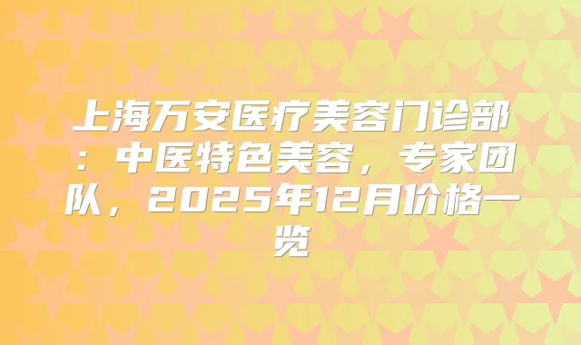 上海万安医疗美容门诊部:中医特色美容,专家团队,2025年12月价格一览