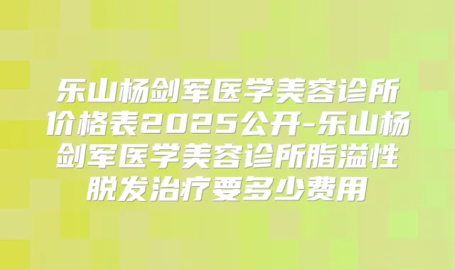 乐山杨剑军医学美容诊所价格表2025公开-乐山杨剑军医学美容诊所脂溢性脱发要多少费用
