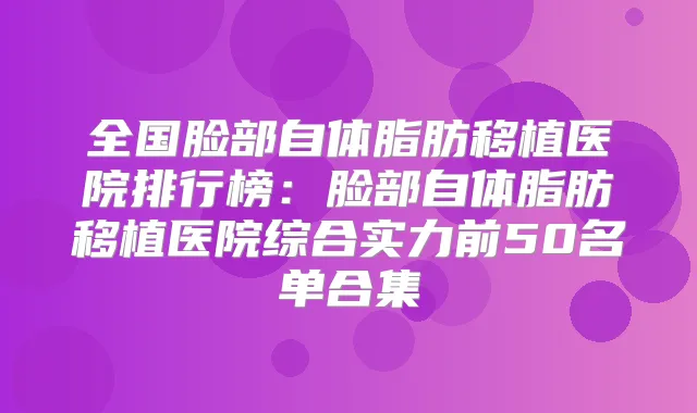 全国脸部自体脂肪移植医院排行榜：脸部自体脂肪移植医院综合实力前50名单合集
