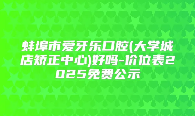 蚌埠市爱牙乐口腔(大学城店矫正中心)好吗-价位表2025免费公示
