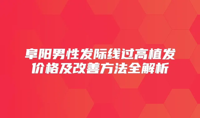 阜阳男性发际线过高植发价格及方法全解析