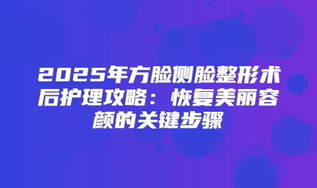 2025年方脸侧脸整形术后护理攻略:恢复美丽容颜的关键步骤