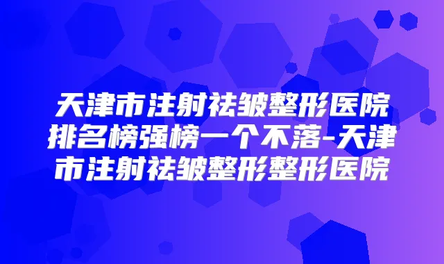 天津市注射祛皱整形医院排名榜强榜一个不落-天津市注射祛皱整形整形医院