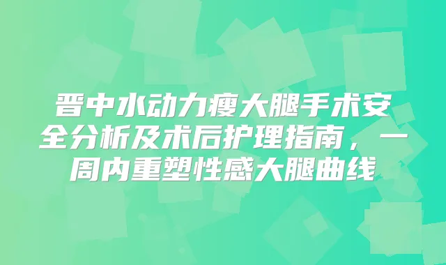 晋中水动力瘦大腿手术安全分析及术后护理指南，一周内重塑性感大腿曲线