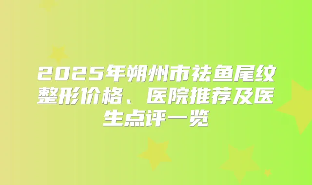 2025年朔州市祛鱼尾纹整形价格、医院推荐及医生点评一览