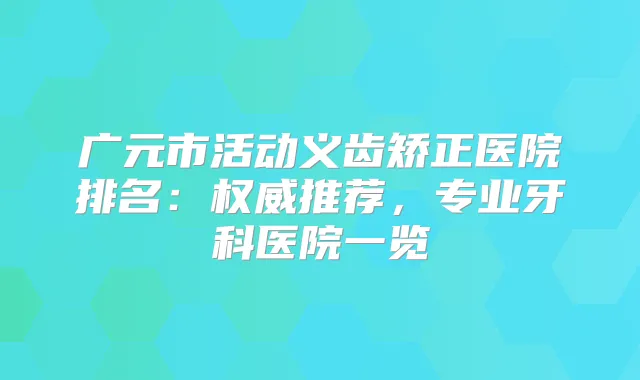广元市活动义齿矫正医院排名：推荐，专业牙科医院一览
