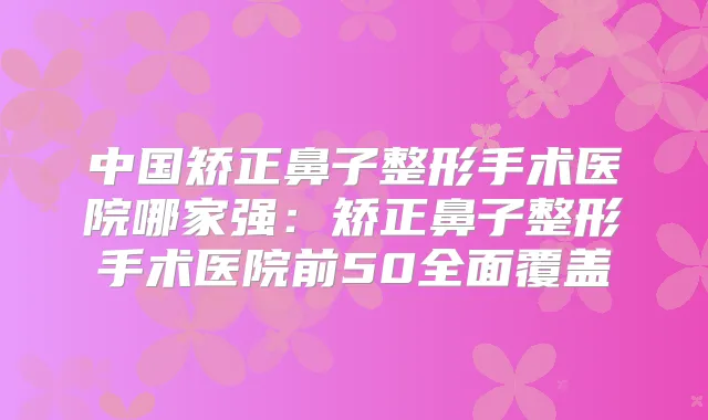 中国矫正鼻子整形手术医院哪家强：矫正鼻子整形手术医院前50全面覆盖