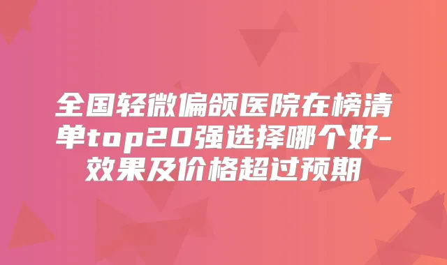 全国轻微偏颌医院在榜清单top20强选择哪个好-效果及价格超过预期