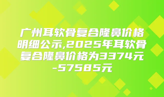 广州耳软骨复合隆鼻价格明细公示,2025年耳软骨复合隆鼻价格为3374元-57585元