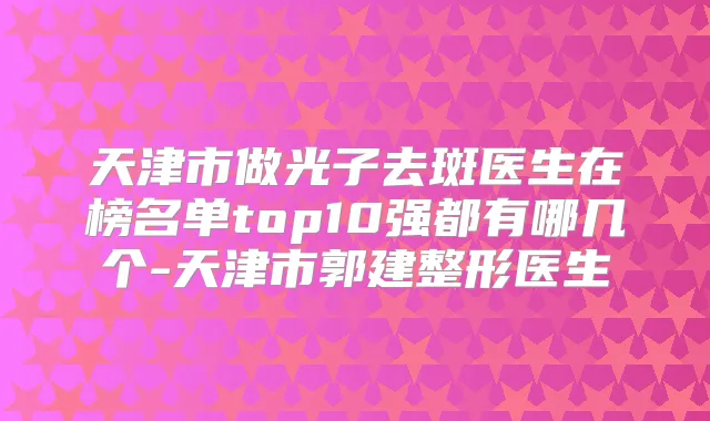 天津市做光子去斑医生在榜名单top10强都有哪几个-天津市郭建整形医生