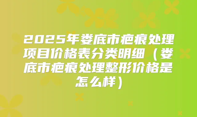 2025年娄底市疤痕处理项目价格表分类明细（娄底市疤痕处理整形价格是怎么样）