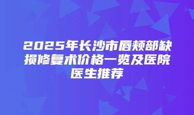 2025年长沙市唇颊部缺损修复术价格一览及医院医生推荐