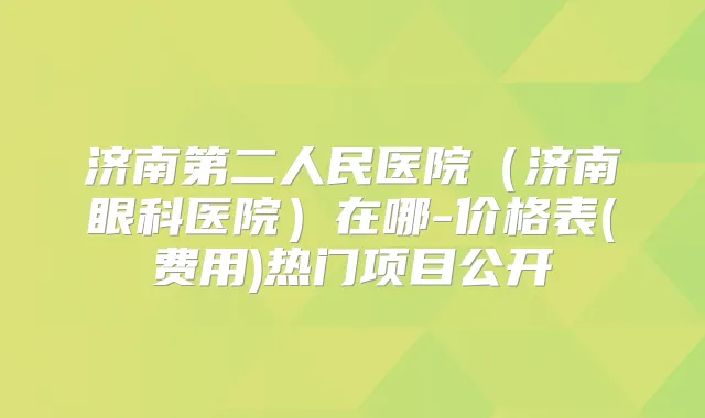济南第二人民医院（济南眼科医院）在哪-价格表(费用)热门项目公开