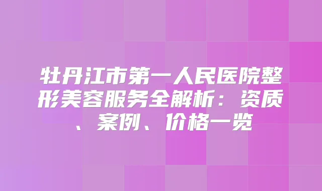 牡丹江市第一人民医院整形美容服务全解析:资质、案例、价格一览