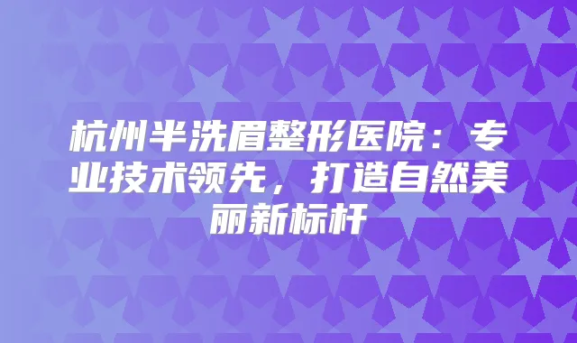杭州半洗眉整形医院：专业技术领先，打造自然美丽新标杆