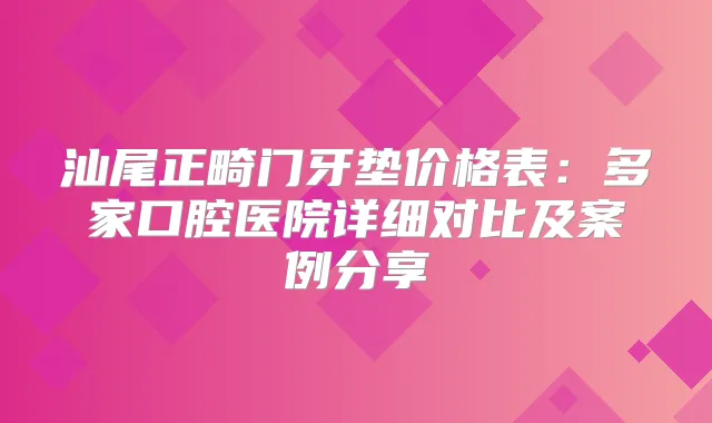 汕尾正畸门牙垫价格表：多家口腔医院详细对比及案例分享