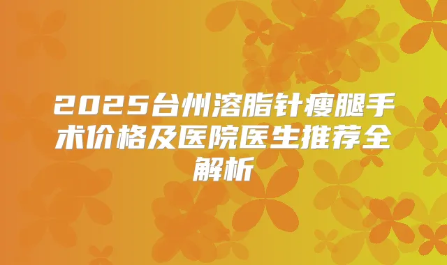 2025台州溶脂针瘦腿手术价格及医院医生推荐全解析