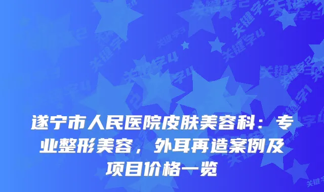 遂宁市人民医院皮肤美容科：专业整形美容，外耳再造案例及项目价格一览