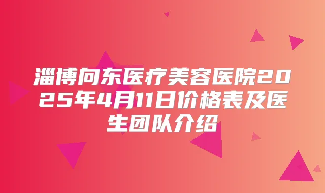 淄博向东医疗美容医院2025年4月11日价格表及医生团队介绍