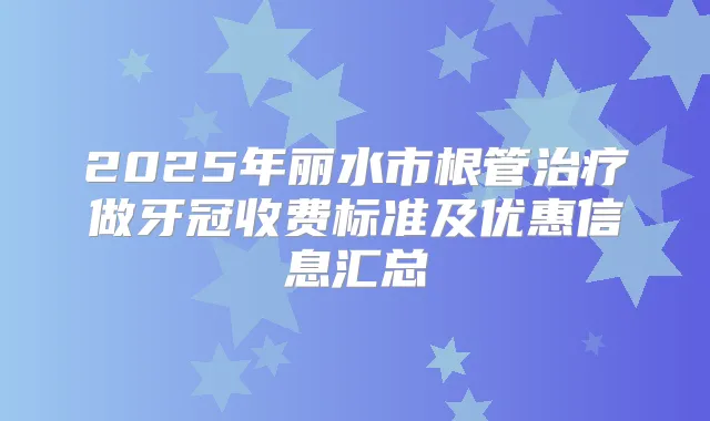 2025年丽水市根管做牙冠收费标准及优惠信息汇总