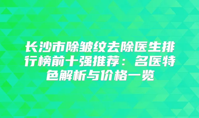 长沙市除皱纹去除医生排行榜前十强推荐：名医特色解析与价格一览