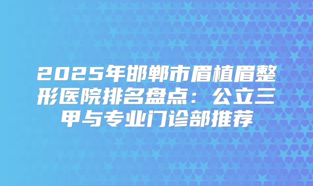 2025年邯郸市眉植眉整形医院排名盘点：公立三甲与专业门诊部推荐