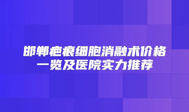 邯郸疤痕细胞消融术价格一览及医院实力推荐