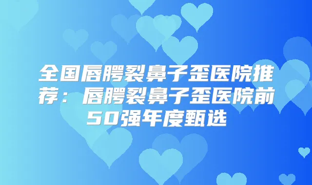全国唇腭裂鼻子歪医院推荐：唇腭裂鼻子歪医院前50强年度甄选