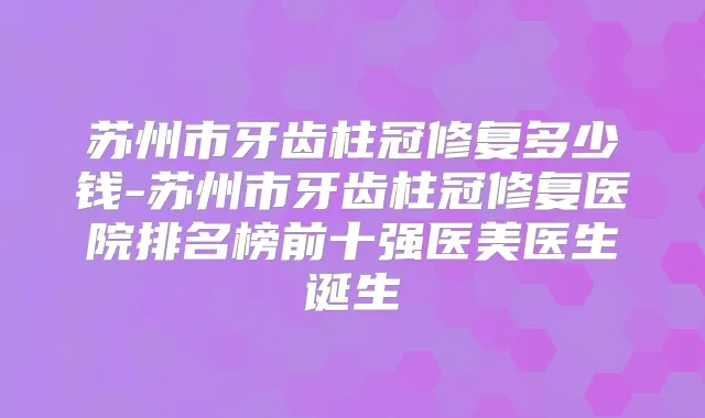 苏州市牙齿柱冠修复多少钱-苏州市牙齿柱冠修复医院排名榜前十强医美医生诞生