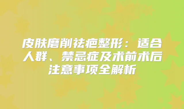 皮肤磨削祛疤整形:适合人群、禁忌症及术前术后注意事项全解析