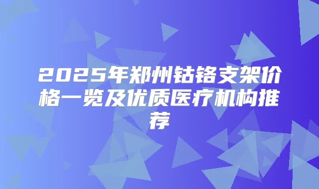 2025年郑州钴铬支架价格一览及优质医疗机构推荐
