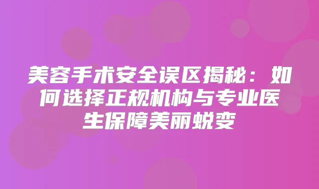 美容手术安全误区揭秘:如何选择正规机构与专业医生保障美丽蜕变