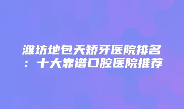 潍坊地包天矫牙医院排名:十大靠谱口腔医院推荐