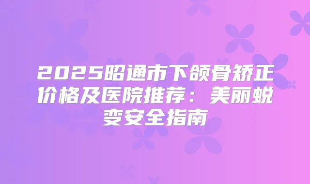 2025昭通市下颌骨矫正价格及医院推荐:美丽蜕变安全指南