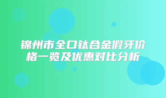 锦州市全口钛合金假牙价格一览及优惠对比分析