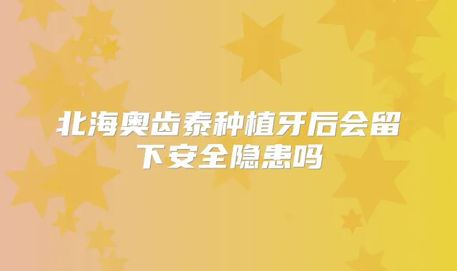 北海奥齿泰种植牙后会留下安全隐患吗