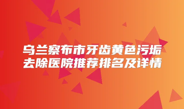 乌兰察布市牙齿黄色污垢去除医院推荐排名及详情