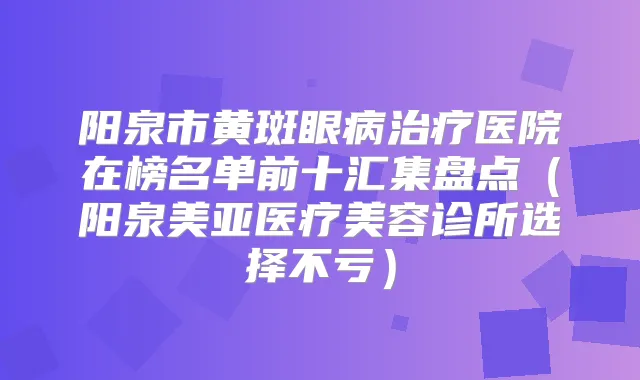 阳泉市黄斑眼病医院在榜名单前十汇集盘点(阳泉美亚医疗美容诊所选择不亏)