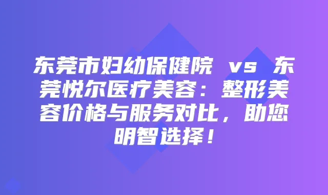 东莞市妇幼保健院 vs 东莞悦尔医疗美容:整形美容价格与服务对比,助您明智选择!